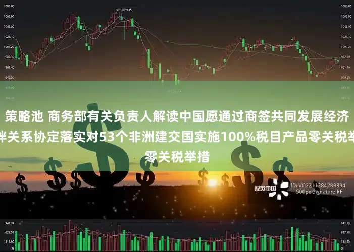 策略池 商务部有关负责人解读中国愿通过商签共同发展经济伙伴关系协定落实对53个非洲建交国实施100%税目产品零关税举措