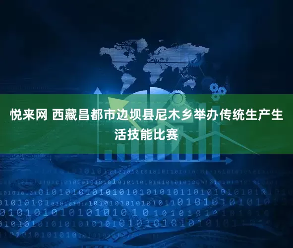 悦来网 西藏昌都市边坝县尼木乡举办传统生产生活技能比赛