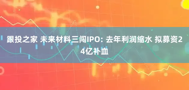 跟投之家 未来材料三闯IPO: 去年利润缩水 拟募资24亿补血