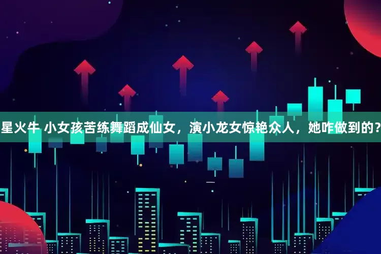 星火牛 小女孩苦练舞蹈成仙女，演小龙女惊艳众人，她咋做到的？