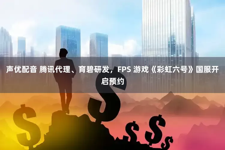 声优配音 腾讯代理、育碧研发，FPS 游戏《彩虹六号》国服开启预约