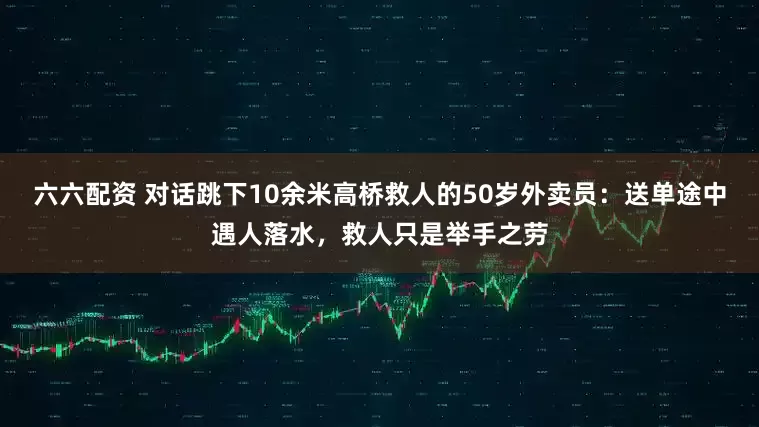 六六配资 对话跳下10余米高桥救人的50岁外卖员：送单途中遇人落水，救人只是举手之劳