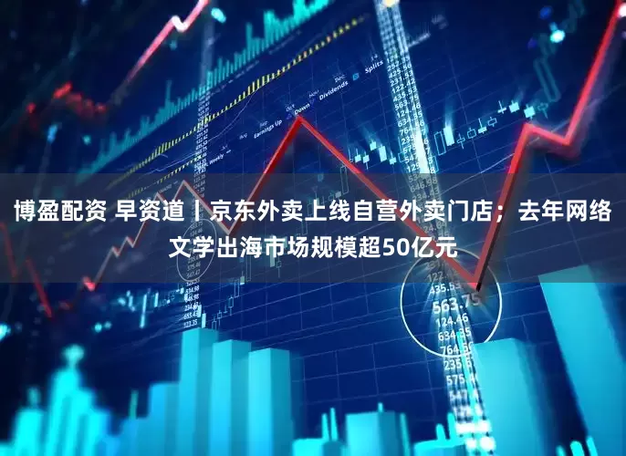 博盈配资 早资道丨京东外卖上线自营外卖门店；去年网络文学出海市场规模超50亿元