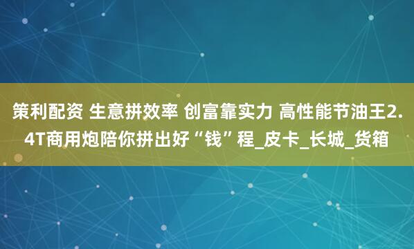 策利配资 生意拼效率 创富靠实力 高性能节油王2.4T商用炮陪你拼出好“钱”程_皮卡_长城_货箱