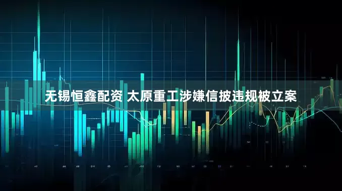 无锡恒鑫配资 太原重工涉嫌信披违规被立案
