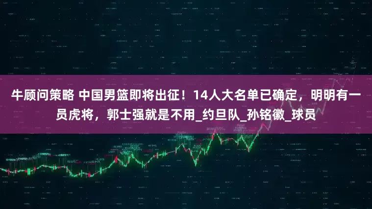 牛顾问策略 中国男篮即将出征！14人大名单已确定，明明有一员虎将，郭士强就是不用_约旦队_孙铭徽_球员