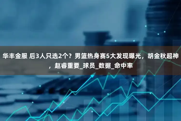 华丰金服 后3人只选2个？男篮热身赛5大发现曝光，胡金秋超神，赵睿重要_球员_数据_命中率