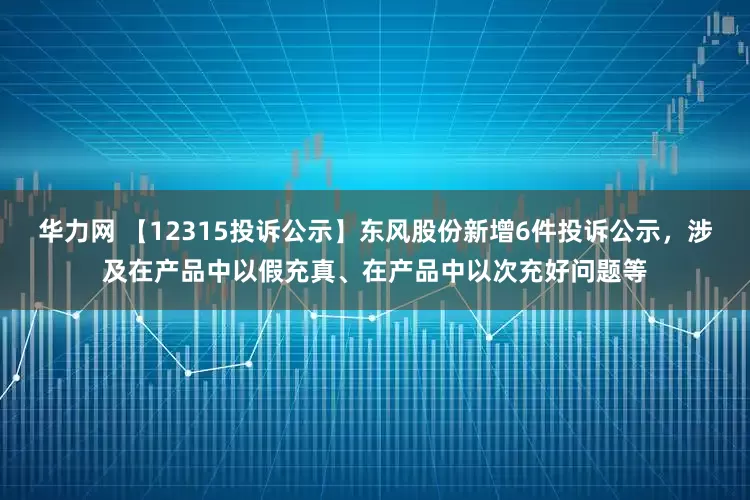 华力网 【12315投诉公示】东风股份新增6件投诉公示，涉及在产品中以假充真、在产品中以次充好问题等