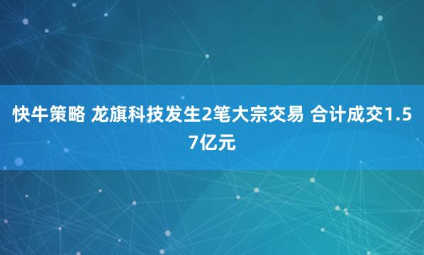 快牛策略 龙旗科技发生2笔大宗交易 合计成交1.57亿元