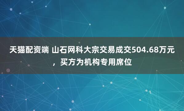 天猫配资端 山石网科大宗交易成交504.68万元，买方为机构专用席位