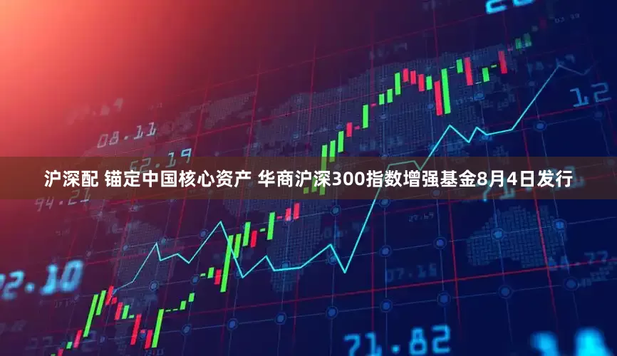 沪深配 锚定中国核心资产 华商沪深300指数增强基金8月4日发行
