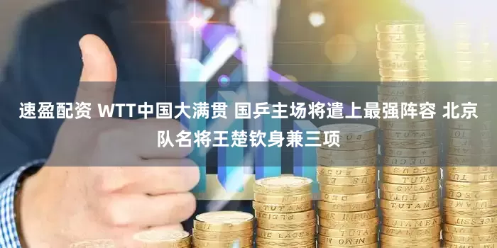 速盈配资 WTT中国大满贯 国乒主场将遣上最强阵容 北京队名将王楚钦身兼三项