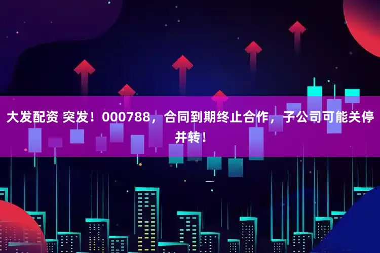 大发配资 突发！000788，合同到期终止合作，子公司可能关停并转！