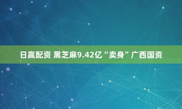 日赢配资 黑芝麻9.42亿“卖身”广西国资