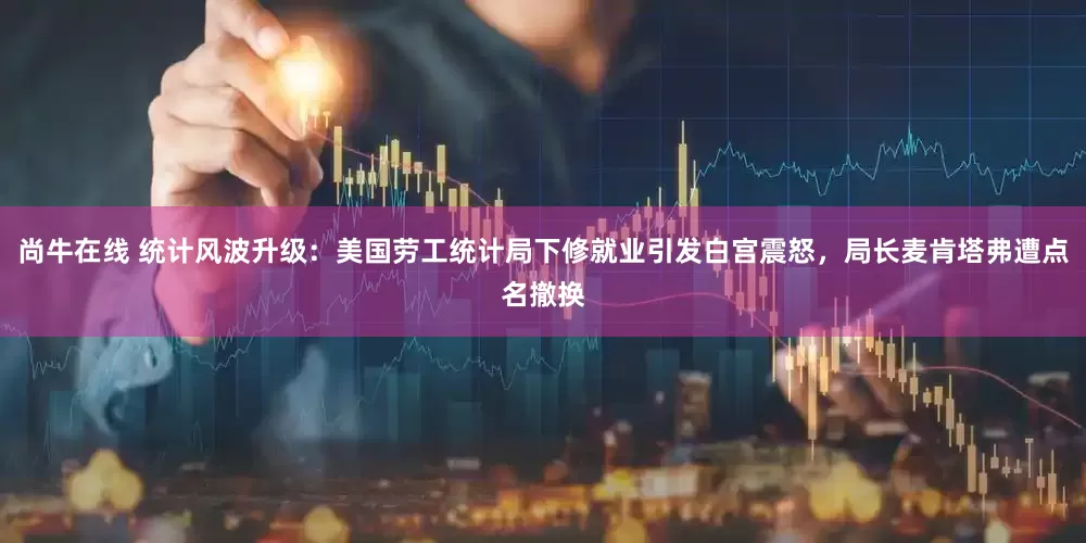 尚牛在线 统计风波升级：美国劳工统计局下修就业引发白宫震怒，局长麦肯塔弗遭点名撤换