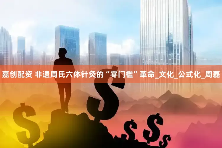 嘉创配资 非遗周氏六体针灸的“零门槛”革命_文化_公式化_周磊