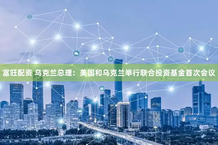 富旺配资 乌克兰总理：美国和乌克兰举行联合投资基金首次会议