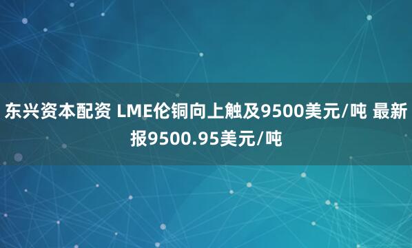 东兴资本配资 LME伦铜向上触及9500美元/吨 最新报9500.95美元/吨