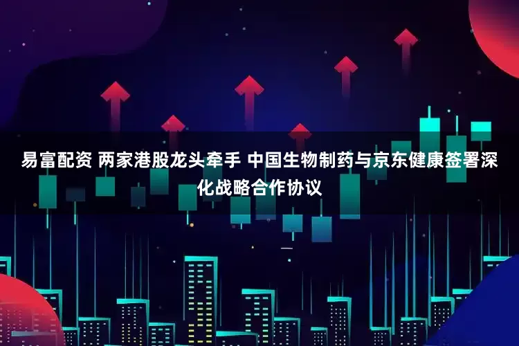 易富配资 两家港股龙头牵手 中国生物制药与京东健康签署深化战略合作协议