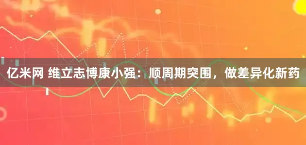 亿米网 维立志博康小强：顺周期突围，做差异化新药
