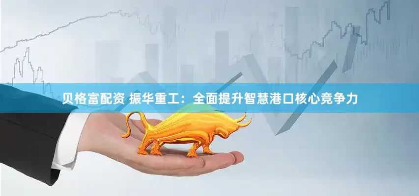 贝格富配资 振华重工：全面提升智慧港口核心竞争力