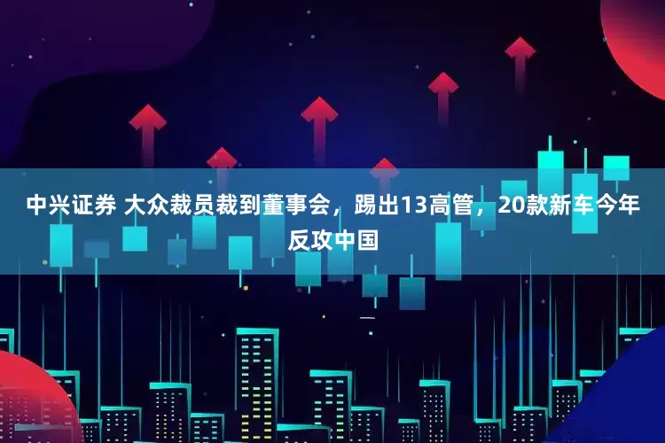 中兴证券 大众裁员裁到董事会，踢出13高管，20款新车今年反攻中国