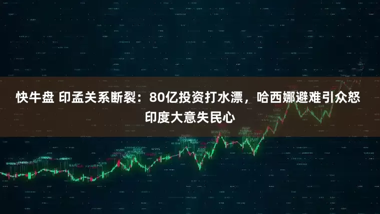快牛盘 印孟关系断裂：80亿投资打水漂，哈西娜避难引众怒 印度大意失民心
