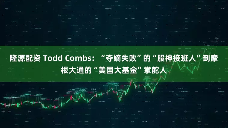 隆源配资 Todd Combs：“夺嫡失败”的“股神接班人”到摩根大通的“美国大基金”掌舵人