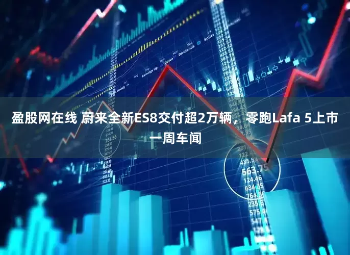 盈股网在线 蔚来全新ES8交付超2万辆，零跑Lafa 5上市一周车闻