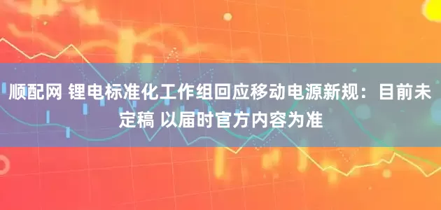 顺配网 锂电标准化工作组回应移动电源新规：目前未定稿 以届时官方内容为准