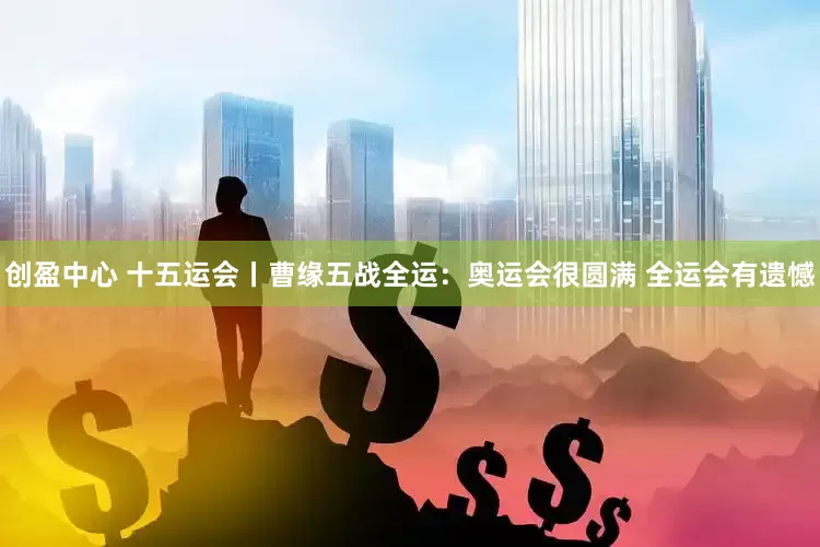 创盈中心 十五运会丨曹缘五战全运：奥运会很圆满 全运会有遗憾
