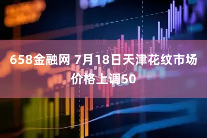 658金融网 7月18日天津花纹市场价格上调50