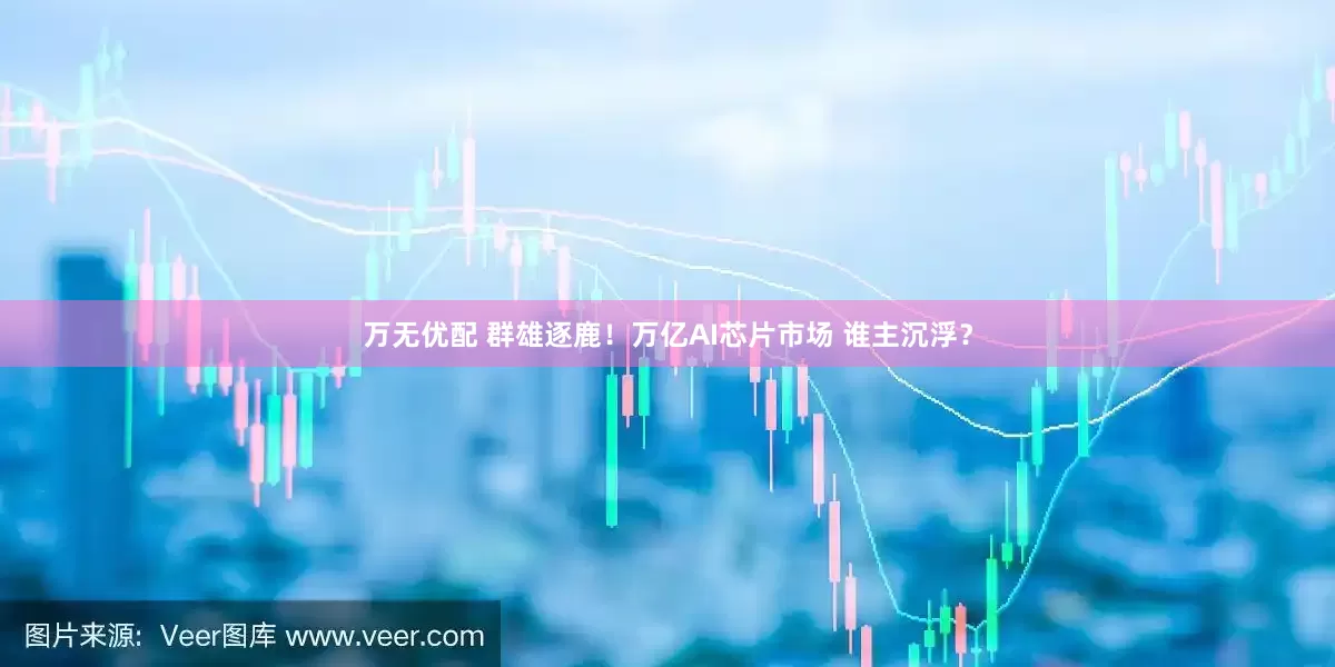 万无优配 群雄逐鹿！万亿AI芯片市场 谁主沉浮？